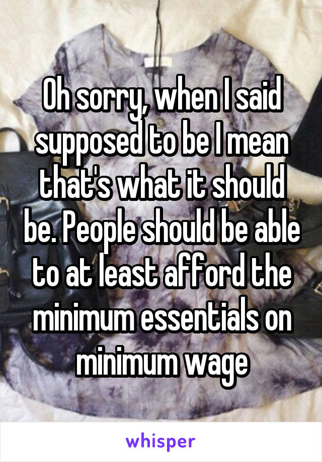 Oh sorry, when I said supposed to be I mean that's what it should be. People should be able to at least afford the minimum essentials on minimum wage