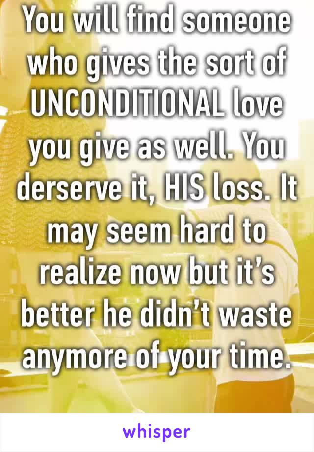 You will find someone who gives the sort of UNCONDITIONAL love you give as well. You derserve it, HIS loss. It may seem hard to realize now but it’s better he didn’t waste anymore of your time.