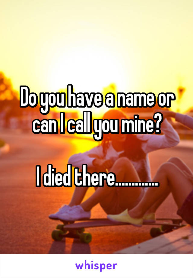 Do you have a name or can I call you mine?

I died there.............