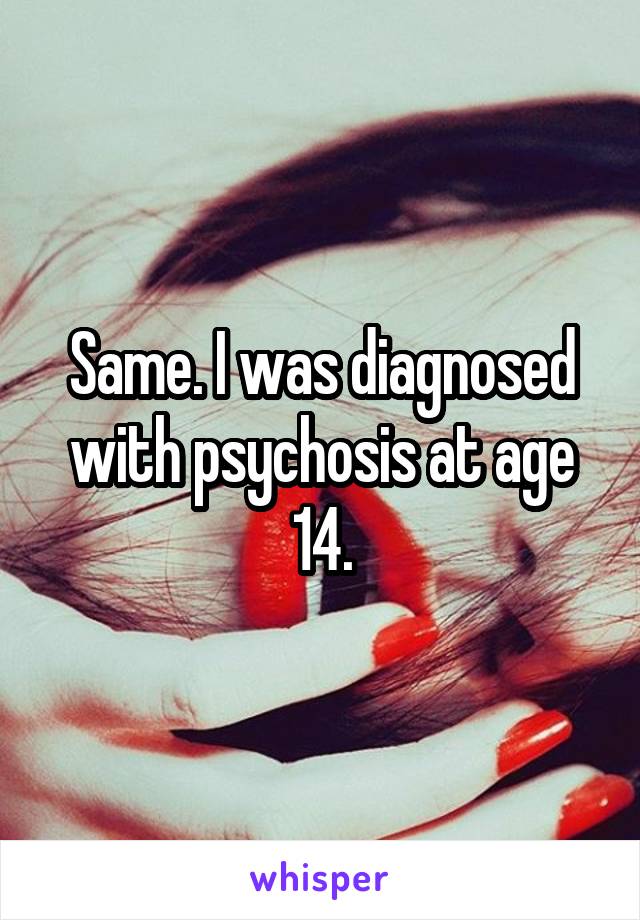 Same. I was diagnosed with psychosis at age 14.