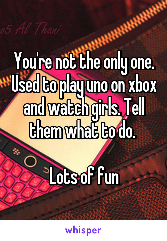 You're not the only one. Used to play uno on xbox and watch girls. Tell them what to do. 

Lots of fun