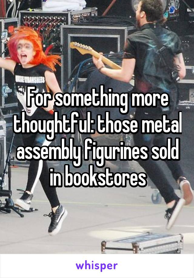 For something more thoughtful: those metal assembly figurines sold in bookstores