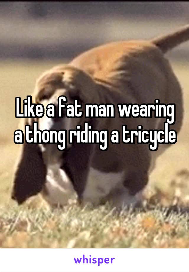 Like a fat man wearing a thong riding a tricycle 