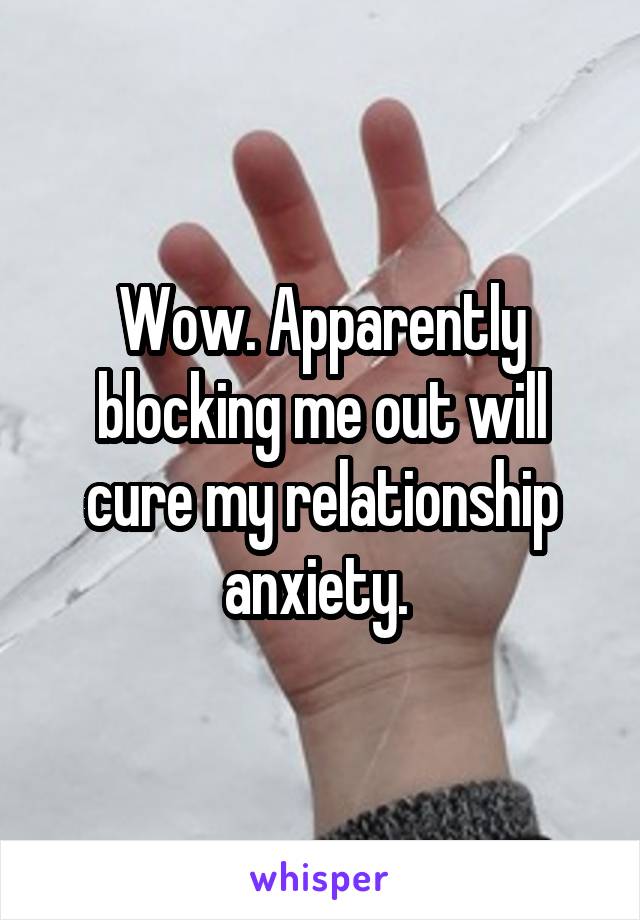 Wow. Apparently blocking me out will cure my relationship anxiety. 