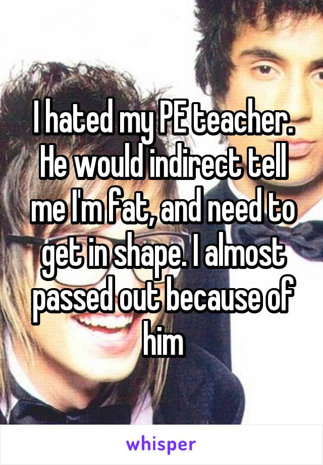 I hated my PE teacher. He would indirect tell me I'm fat, and need to get in shape. I almost passed out because of him