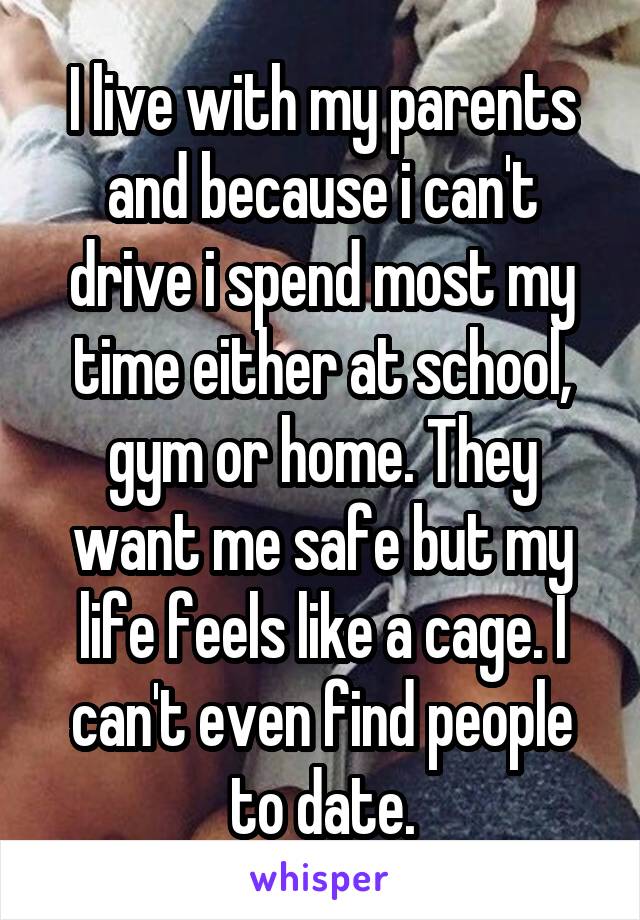 I live with my parents and because i can't drive i spend most my time either at school, gym or home. They want me safe but my life feels like a cage. I can't even find people to date.