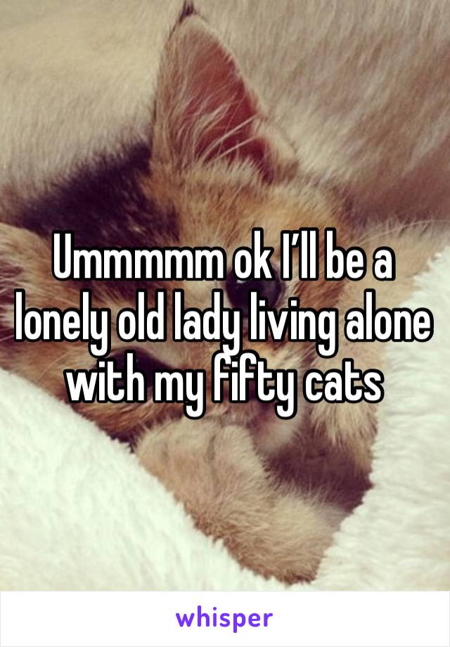 Ummmmm ok I’ll be a lonely old lady living alone with my fifty cats