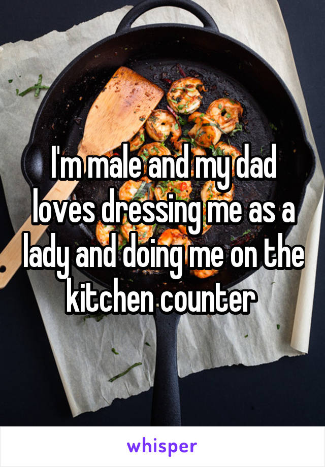 I'm male and my dad loves dressing me as a lady and doing me on the kitchen counter 