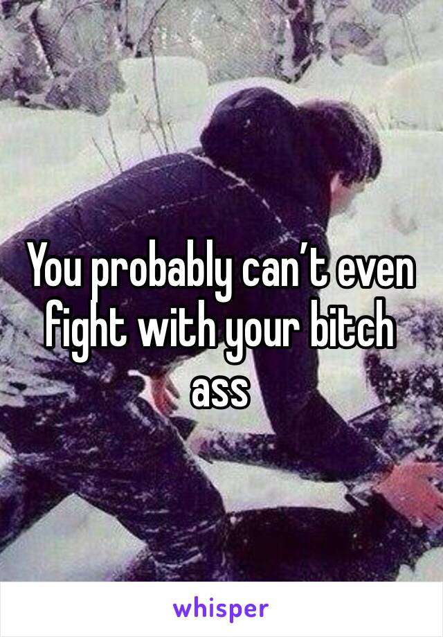You probably can’t even fight with your bitch ass