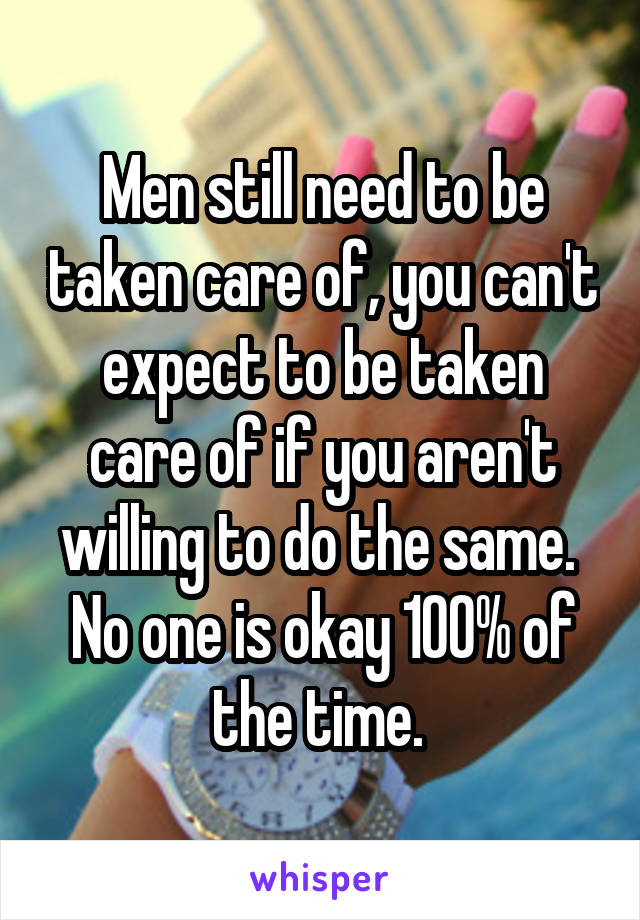 Men still need to be taken care of, you can't expect to be taken care of if you aren't willing to do the same. 
No one is okay 100% of the time. 
