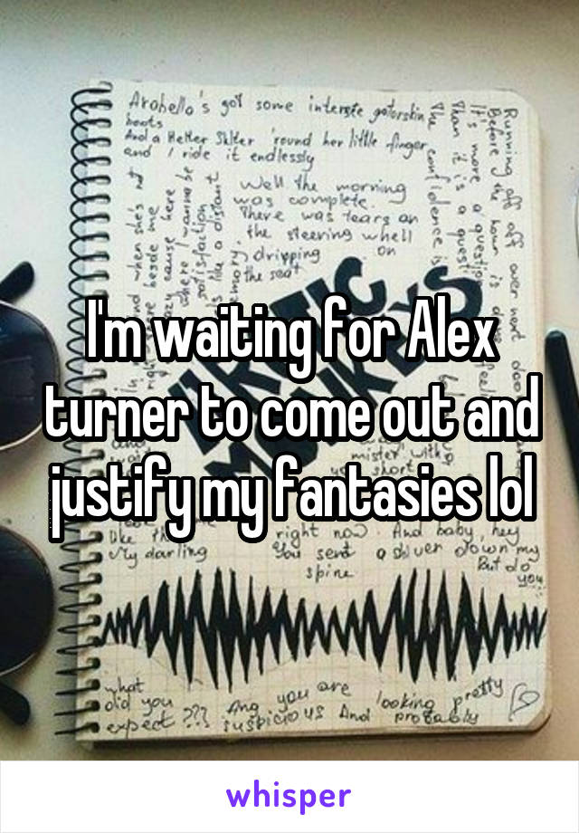 I'm waiting for Alex turner to come out and justify my fantasies lol