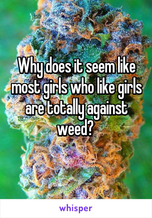 Why does it seem like most girls who like girls are totally against weed? 
