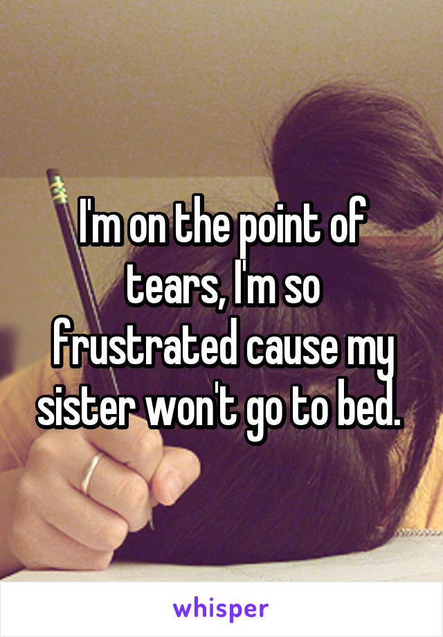 I'm on the point of tears, I'm so frustrated cause my sister won't go to bed. 