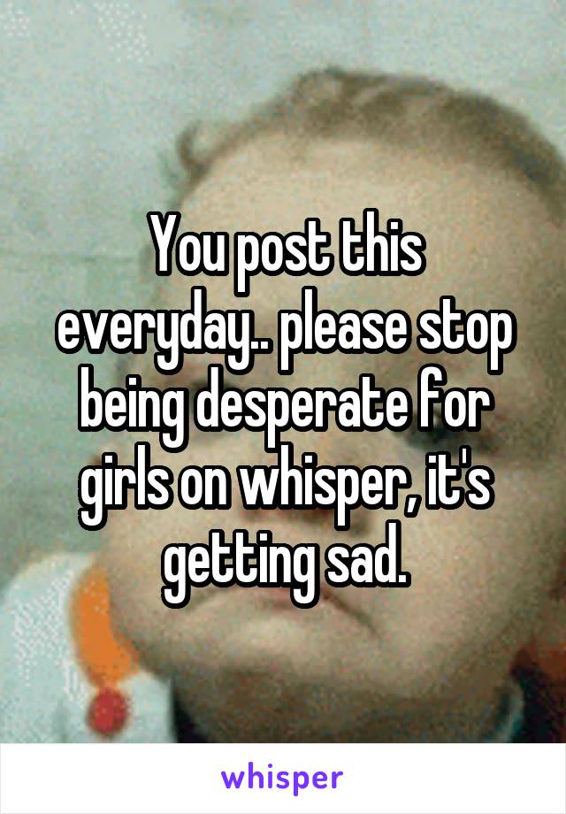 You post this everyday.. please stop being desperate for girls on whisper, it's getting sad.