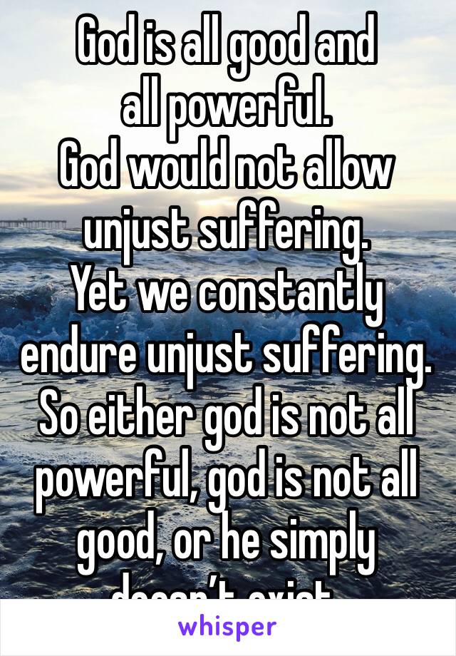 God is all good and all powerful.
God would not allow unjust suffering.
Yet we constantly endure unjust suffering.
So either god is not all powerful, god is not all good, or he simply doesn’t exist.