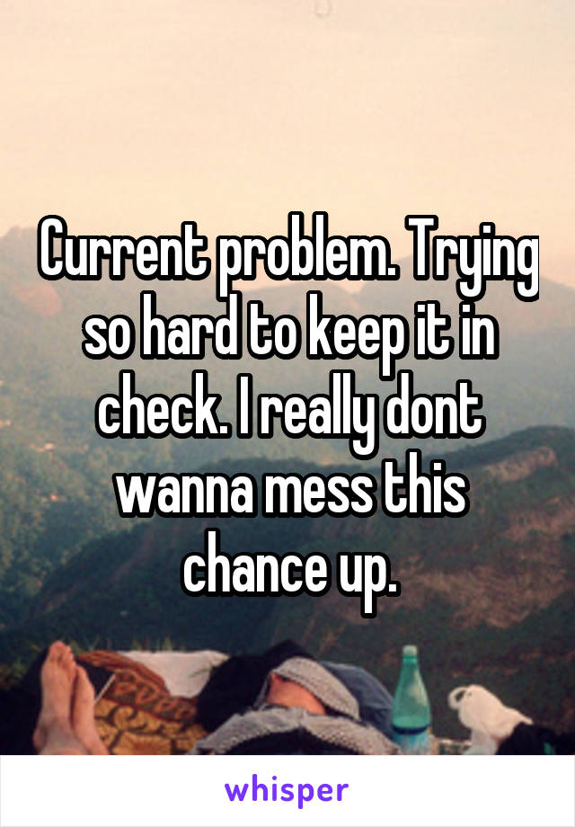 Current problem. Trying so hard to keep it in check. I really dont wanna mess this chance up.