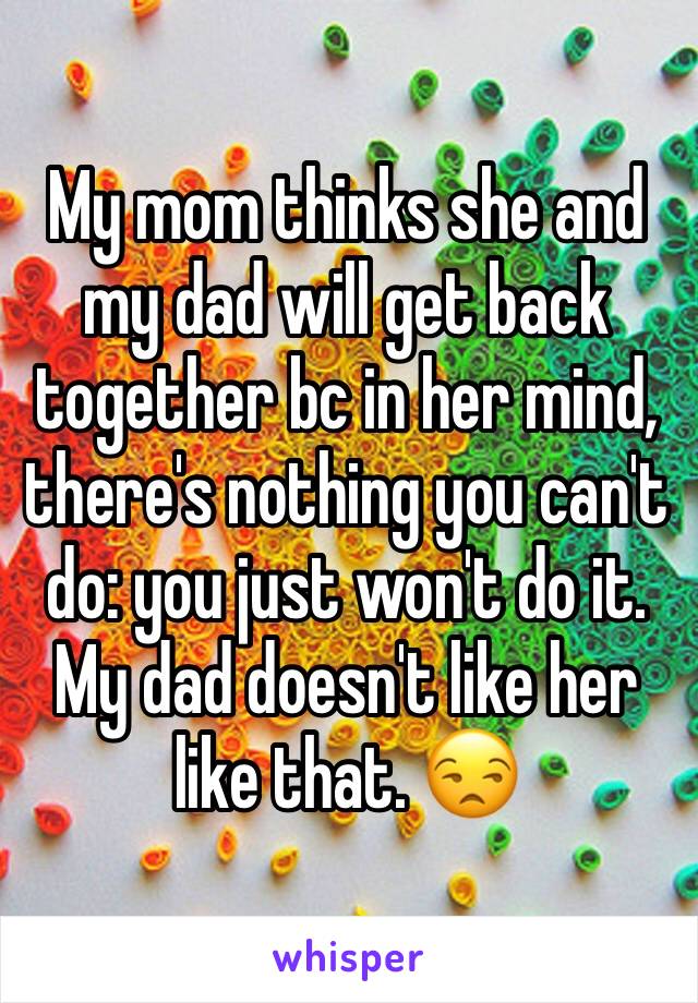 My mom thinks she and my dad will get back together bc in her mind, there's nothing you can't do: you just won't do it. My dad doesn't like her like that. 😒