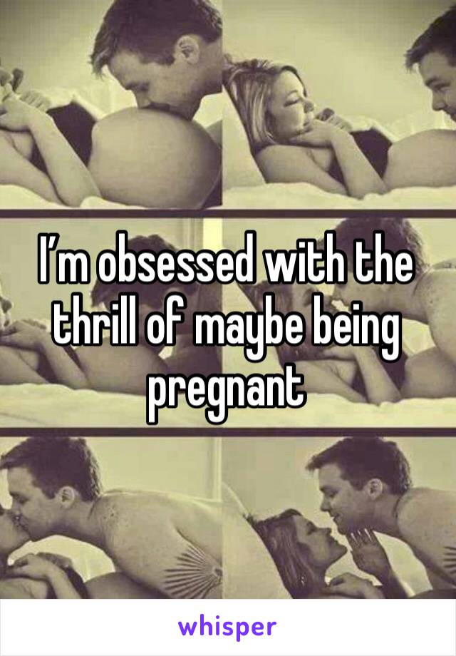 I’m obsessed with the thrill of maybe being pregnant