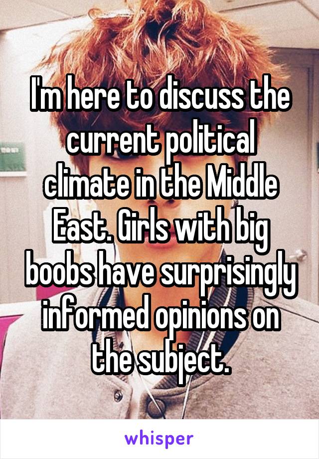 I'm here to discuss the current political climate in the Middle East. Girls with big boobs have surprisingly informed opinions on the subject.