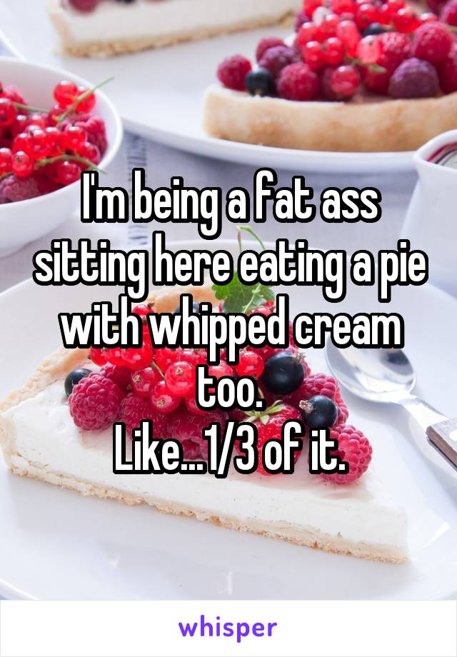 I'm being a fat ass sitting here eating a pie with whipped cream too.
Like...1/3 of it.
