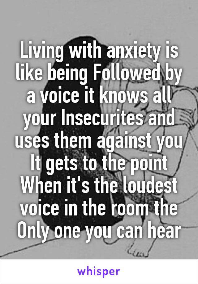 Living with anxiety is like being Followed by a voice it knows all your Insecurites and uses them against you It gets to the point When it's the loudest voice in the room the Only one you can hear