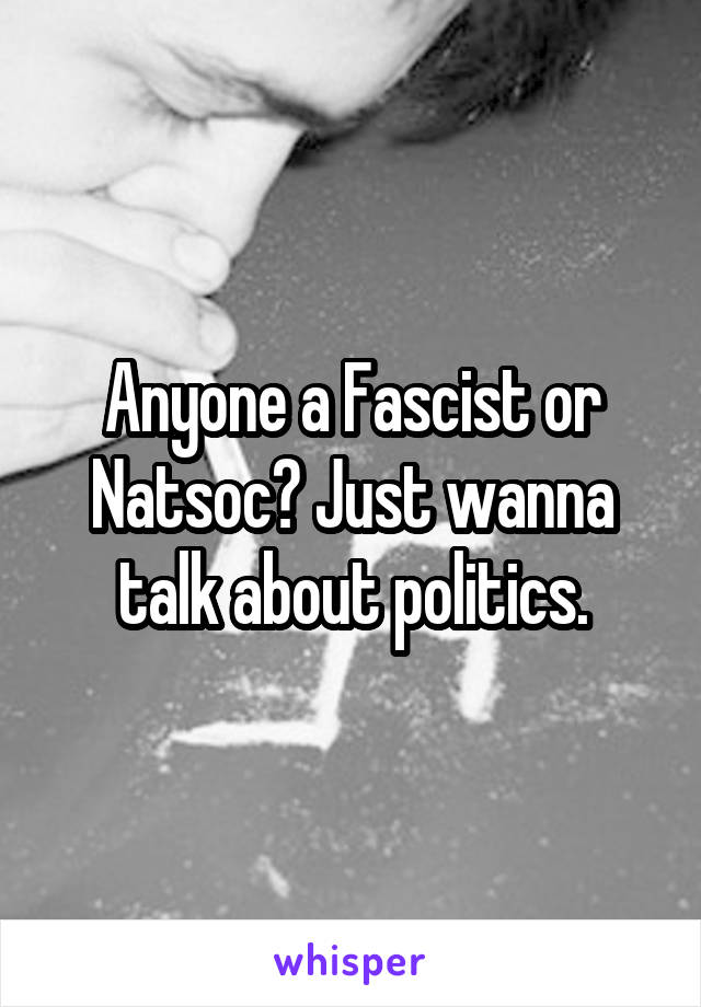 Anyone a Fascist or Natsoc? Just wanna talk about politics.