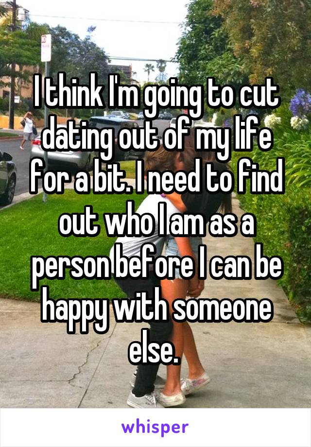 I think I'm going to cut dating out of my life for a bit. I need to find out who I am as a person before I can be happy with someone else. 