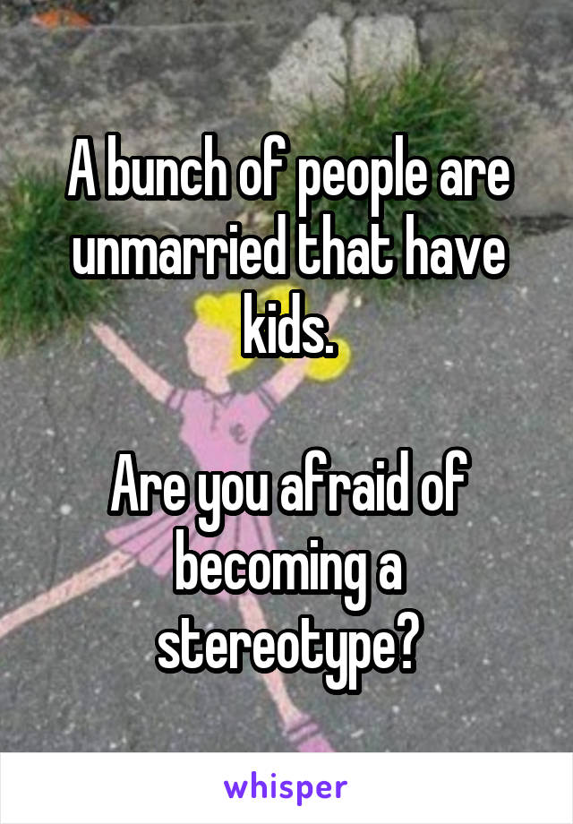 A bunch of people are unmarried that have kids.

Are you afraid of becoming a stereotype?