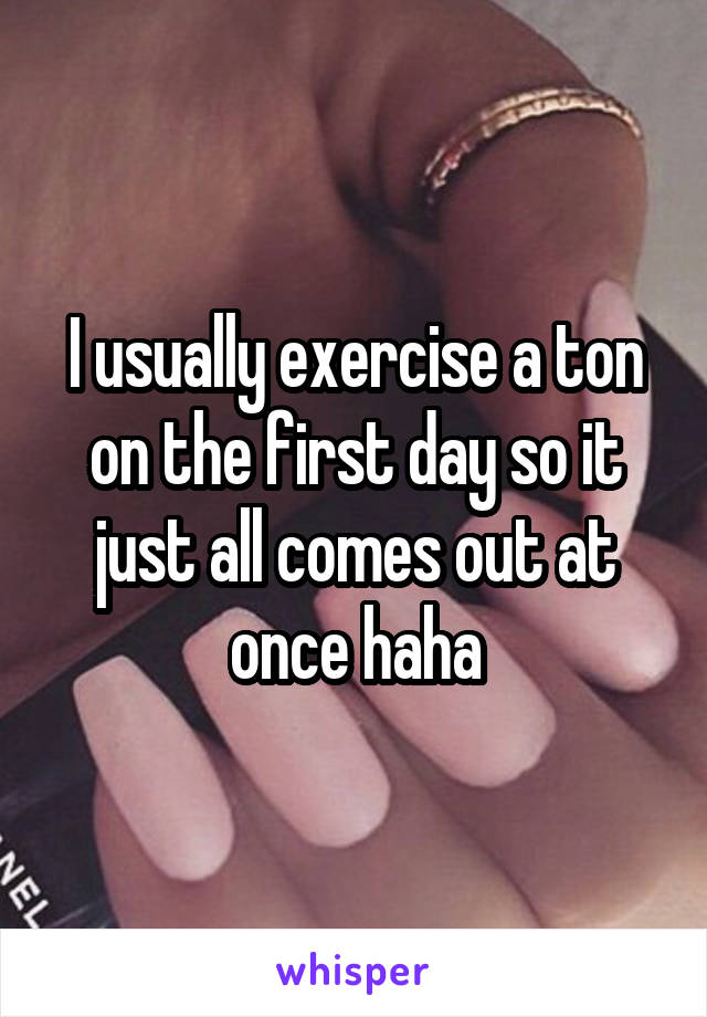 I usually exercise a ton on the first day so it just all comes out at once haha