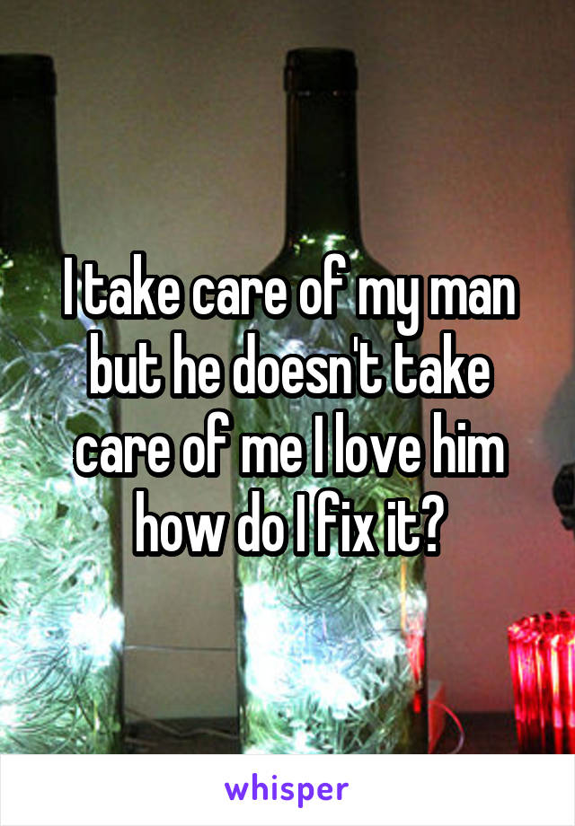 I take care of my man but he doesn't take care of me I love him how do I fix it?