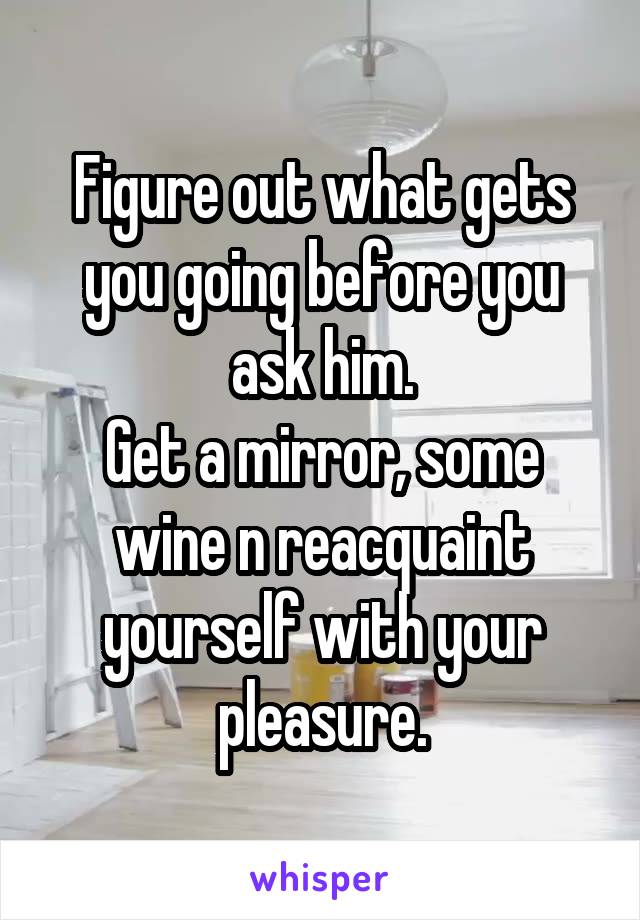 Figure out what gets you going before you ask him.
Get a mirror, some wine n reacquaint yourself with your pleasure.