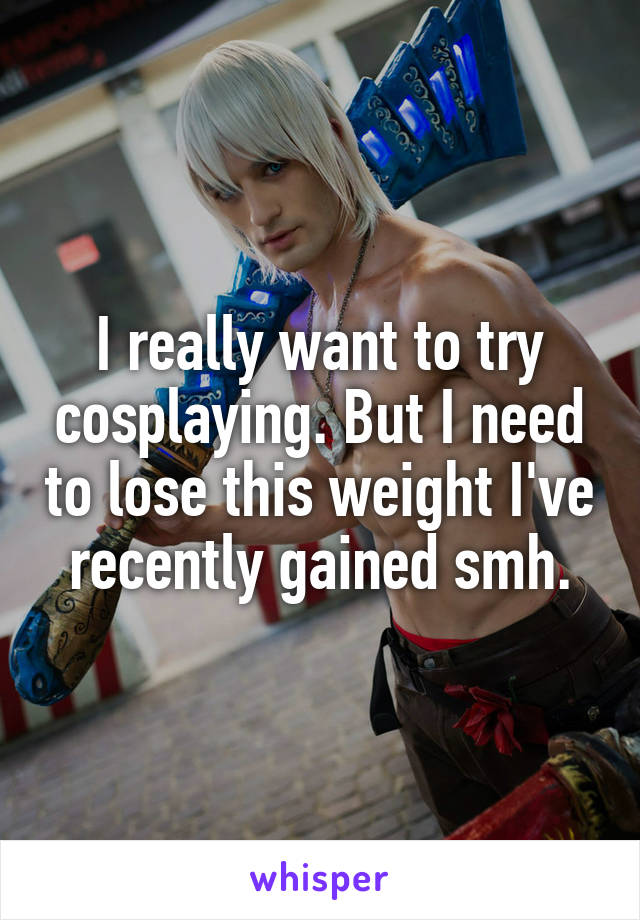 I really want to try cosplaying. But I need to lose this weight I've recently gained smh.