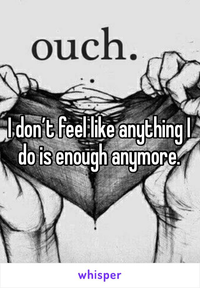 I don’t feel like anything I do is enough anymore.