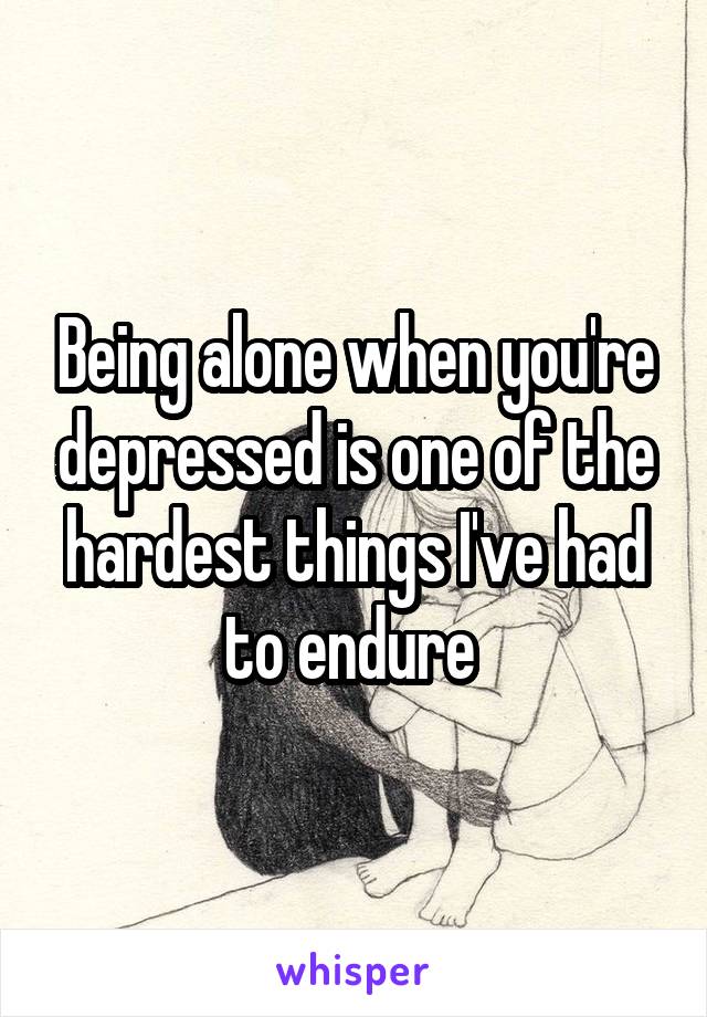 Being alone when you're depressed is one of the hardest things I've had to endure 