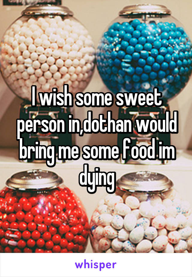 I wish some sweet person in,dothan would bring me some food im dying