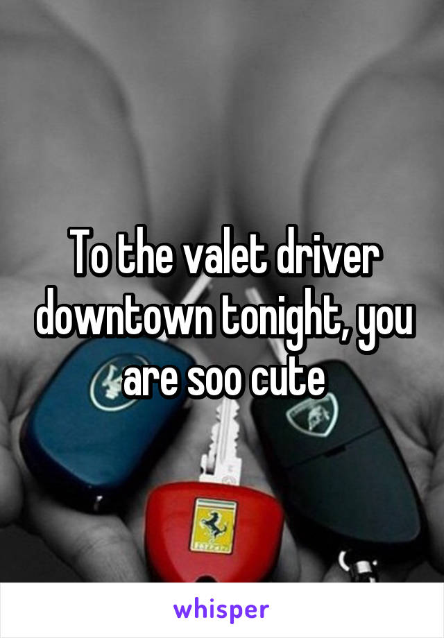 To the valet driver downtown tonight, you are soo cute