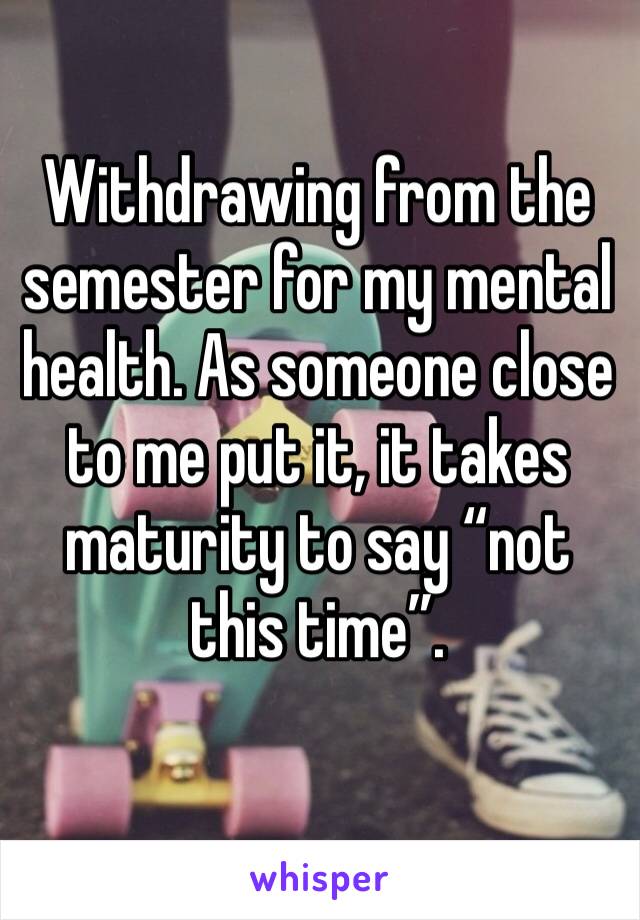 Withdrawing from the semester for my mental health. As someone close to me put it, it takes maturity to say “not this time”.