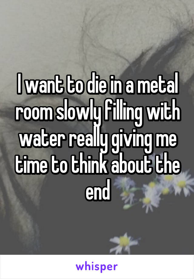 I want to die in a metal room slowly filling with water really giving me time to think about the end