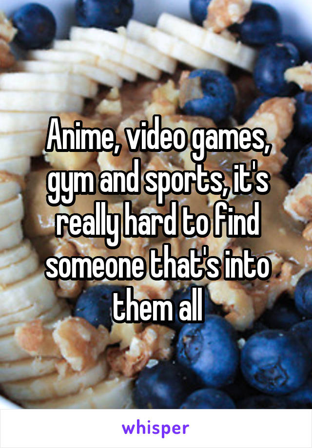Anime, video games, gym and sports, it's really hard to find someone that's into them all