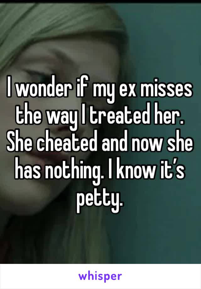 I wonder if my ex misses the way I treated her. She cheated and now she has nothing. I know it’s petty.