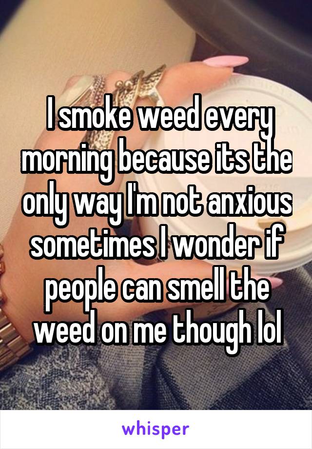  I smoke weed every morning because its the only way I'm not anxious sometimes I wonder if people can smell the weed on me though lol