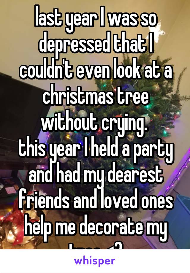 last year I was so depressed that I couldn't even look at a christmas tree without crying. 
this year I held a party and had my dearest friends and loved ones help me decorate my tree <3