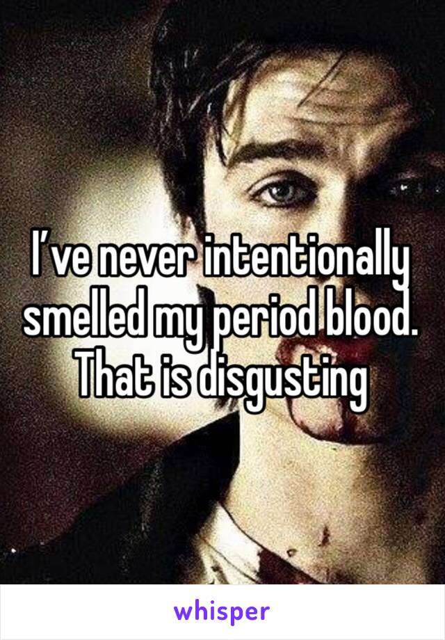 I’ve never intentionally smelled my period blood. That is disgusting 