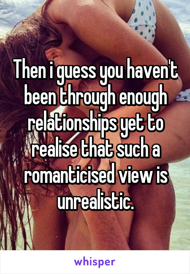 Then i guess you haven't been through enough relationships yet to realise that such a romanticised view is unrealistic.