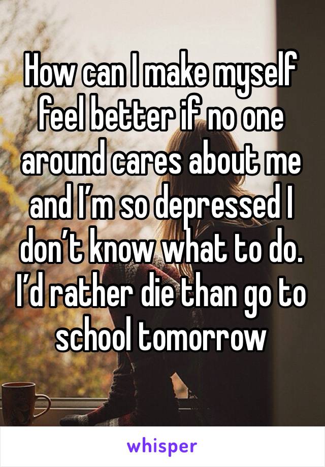 How can I make myself feel better if no one around cares about me and I’m so depressed I don’t know what to do. I’d rather die than go to school tomorrow 