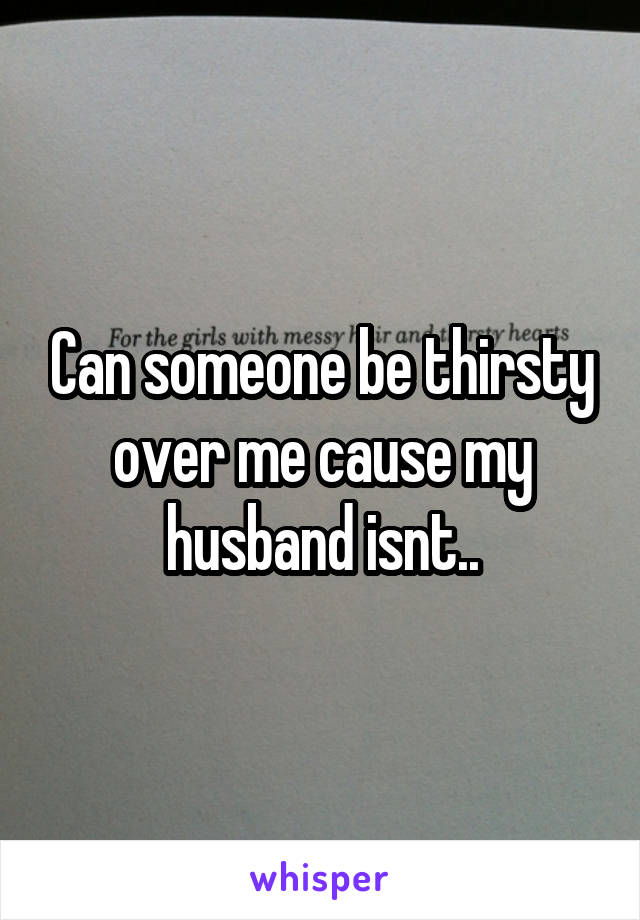 Can someone be thirsty over me cause my husband isnt..