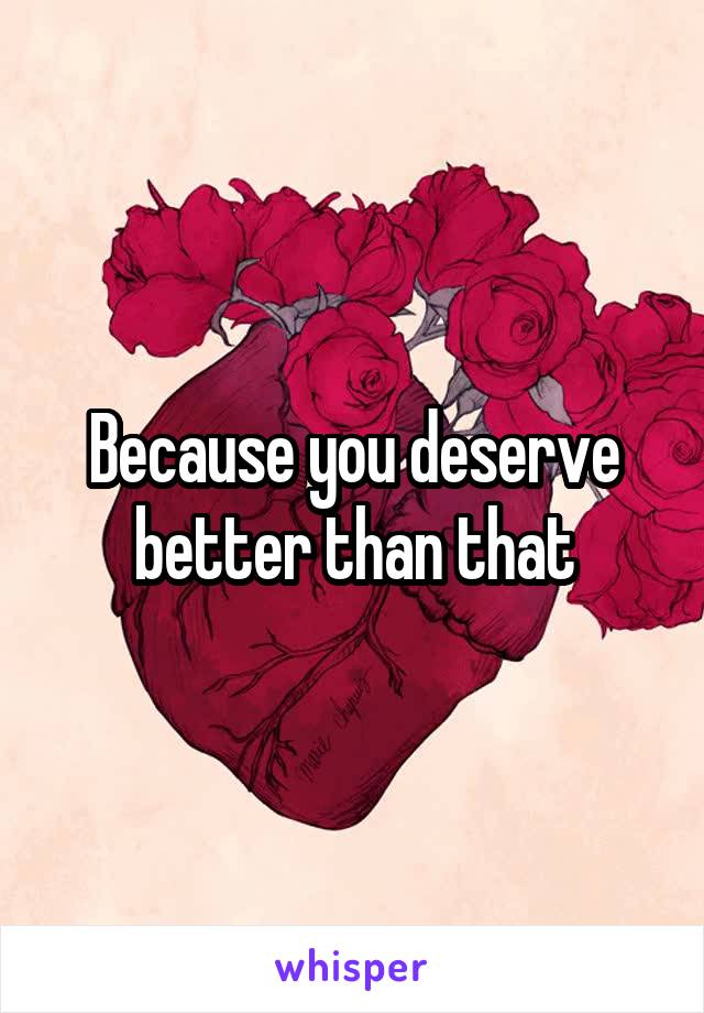 Because you deserve better than that