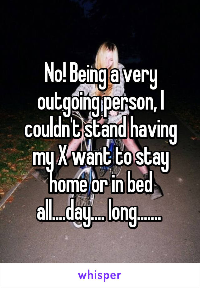 No! Being a very outgoing person, I couldn't stand having my X want to stay home or in bed all....day.... long....... 