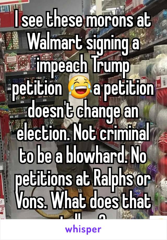 I see these morons at Walmart signing a impeach Trump petition 😂a petition doesn't change an election. Not criminal to be a blowhard. No petitions at Ralphs or Vons. What does that tell ya?