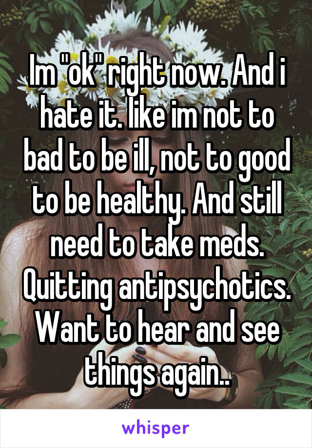 Im "ok" right now. And i hate it. Iike im not to bad to be ill, not to good to be healthy. And still need to take meds. Quitting antipsychotics. Want to hear and see things again..